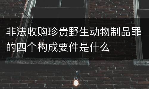 非法收购珍贵野生动物制品罪的四个构成要件是什么