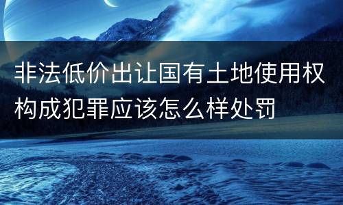 非法低价出让国有土地使用权构成犯罪应该怎么样处罚