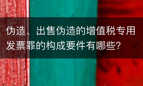 伪造、出售伪造的增值税专用发票罪的构成要件有哪些？