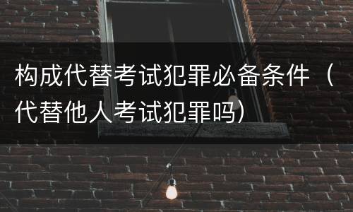 构成代替考试犯罪必备条件（代替他人考试犯罪吗）