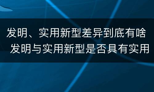 发明、实用新型差异到底有啥 发明与实用新型是否具有实用性