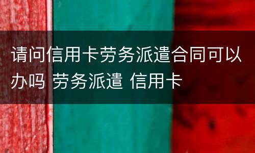 请问信用卡劳务派遣合同可以办吗 劳务派遣 信用卡