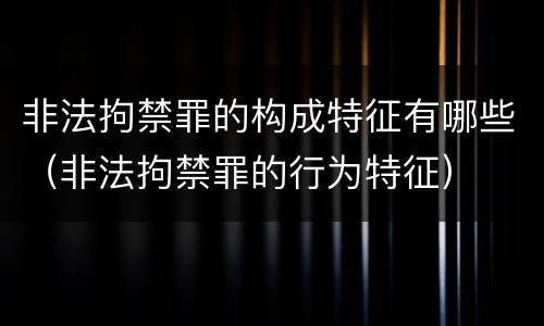 非法拘禁罪的构成特征有哪些（非法拘禁罪的行为特征）