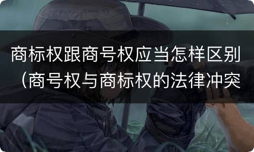 商标权跟商号权应当怎样区别（商号权与商标权的法律冲突与解决）