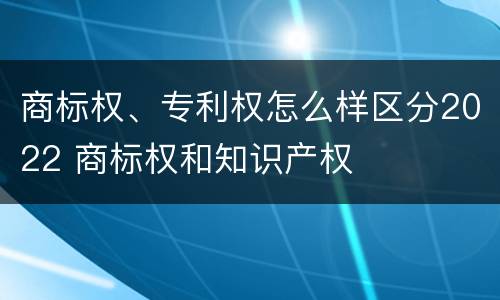 商标权、专利权怎么样区分2022 商标权和知识产权