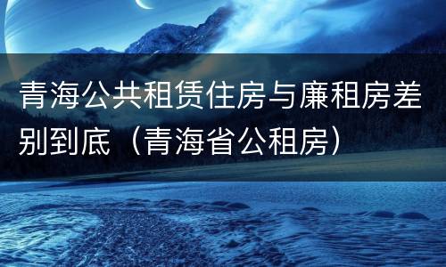 青海公共租赁住房与廉租房差别到底（青海省公租房）