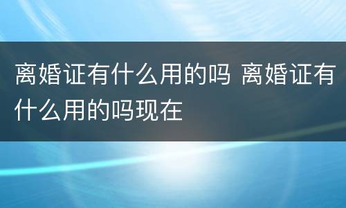 离婚证有什么用的吗 离婚证有什么用的吗现在