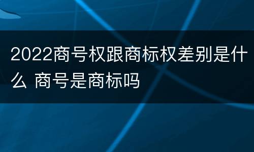 2022商号权跟商标权差别是什么 商号是商标吗