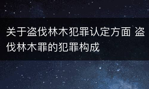 关于盗伐林木犯罪认定方面 盗伐林木罪的犯罪构成