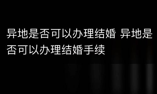 异地是否可以办理结婚 异地是否可以办理结婚手续