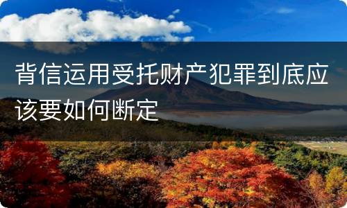 背信运用受托财产犯罪到底应该要如何断定