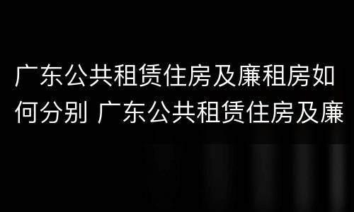 广东公共租赁住房及廉租房如何分别 广东公共租赁住房及廉租房如何分别认定