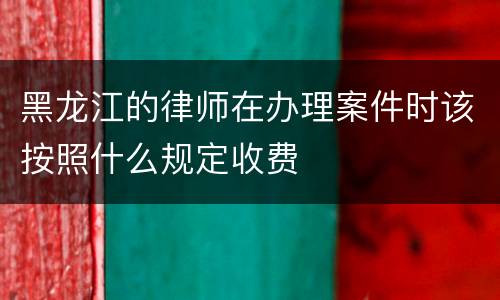 黑龙江的律师在办理案件时该按照什么规定收费