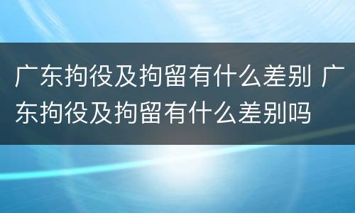 广东拘役及拘留有什么差别 广东拘役及拘留有什么差别吗