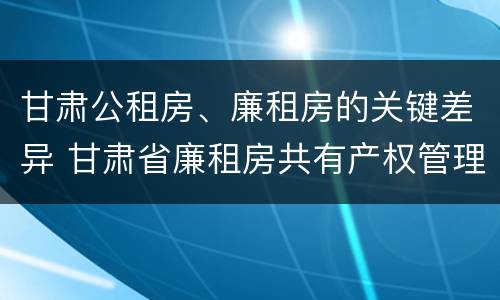 甘肃公租房、廉租房的关键差异 甘肃省廉租房共有产权管理办法