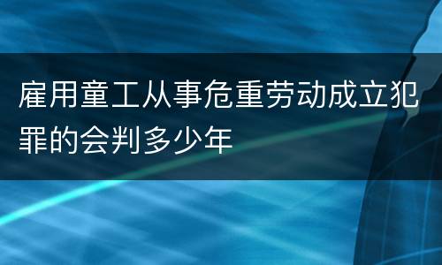 雇用童工从事危重劳动成立犯罪的会判多少年