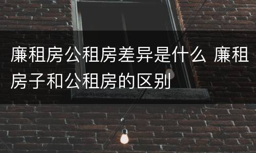 廉租房公租房差异是什么 廉租房子和公租房的区别