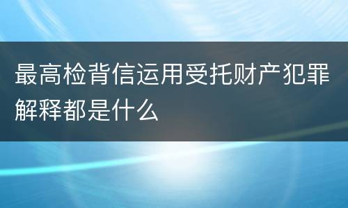 最高检背信运用受托财产犯罪解释都是什么