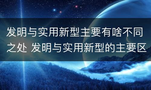 发明与实用新型主要有啥不同之处 发明与实用新型的主要区别