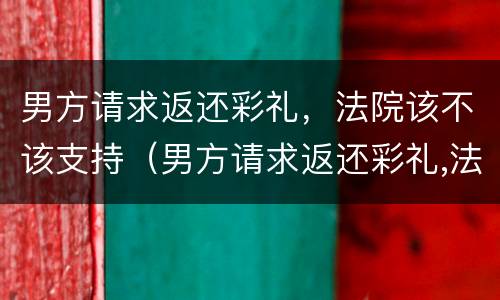 男方请求返还彩礼，法院该不该支持（男方请求返还彩礼,法院该不该支持呢）