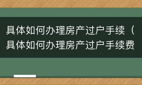 具体如何办理房产过户手续（具体如何办理房产过户手续费）