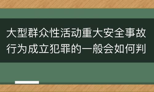 大型群众性活动重大安全事故行为成立犯罪的一般会如何判罚