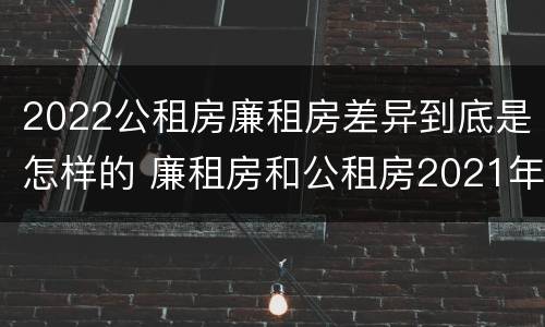 2022公租房廉租房差异到底是怎样的 廉租房和公租房2021年最新通知