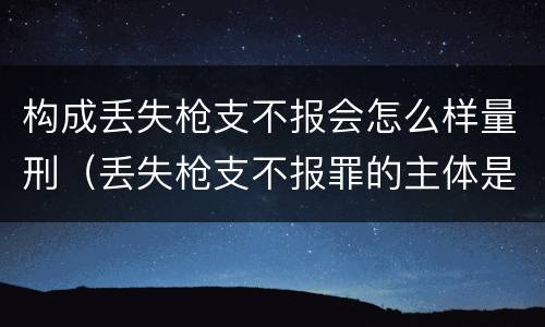 构成丢失枪支不报会怎么样量刑（丢失枪支不报罪的主体是什么）