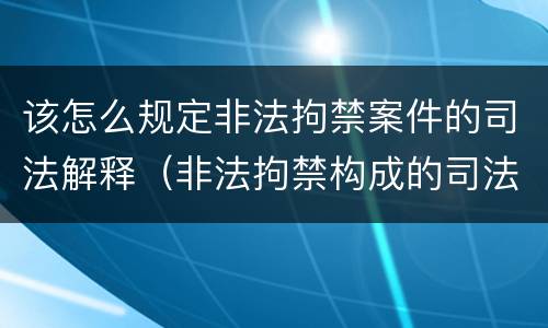 该怎么规定非法拘禁案件的司法解释（非法拘禁构成的司法解释）