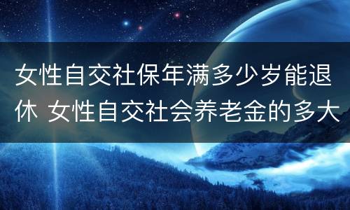 女性自交社保年满多少岁能退休 女性自交社会养老金的多大退休