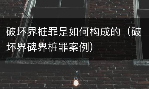 破坏界桩罪是如何构成的（破坏界碑界桩罪案例）