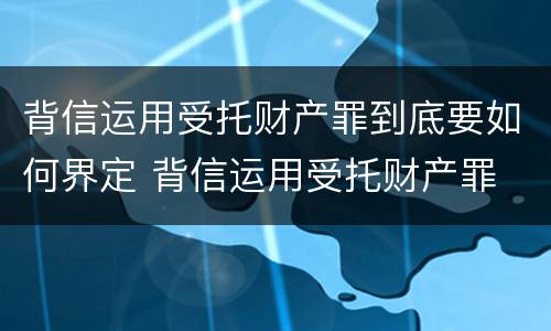 背信运用受托财产罪到底要如何界定 背信运用受托财产罪 量刑