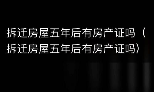 拆迁房屋五年后有房产证吗（拆迁房屋五年后有房产证吗）