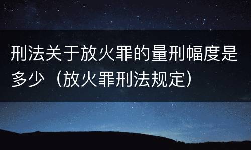 刑法关于放火罪的量刑幅度是多少（放火罪刑法规定）