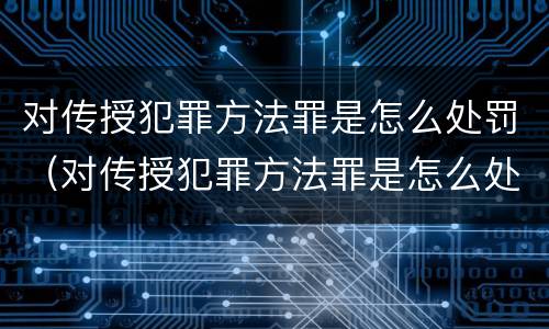 对传授犯罪方法罪是怎么处罚（对传授犯罪方法罪是怎么处罚的）