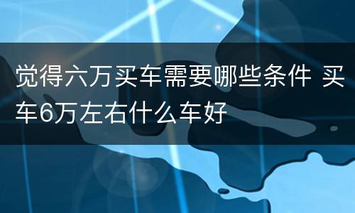 觉得六万买车需要哪些条件 买车6万左右什么车好