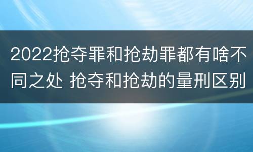 2022抢夺罪和抢劫罪都有啥不同之处 抢夺和抢劫的量刑区别