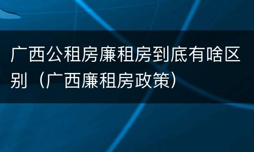 广西公租房廉租房到底有啥区别（广西廉租房政策）