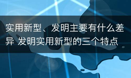 实用新型、发明主要有什么差异 发明实用新型的三个特点