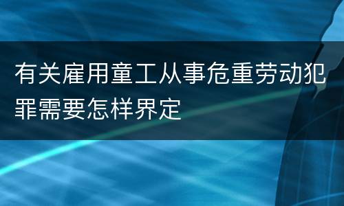 有关雇用童工从事危重劳动犯罪需要怎样界定