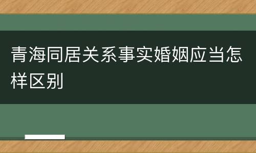 青海同居关系事实婚姻应当怎样区别