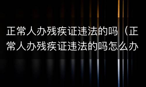 正常人办残疾证违法的吗（正常人办残疾证违法的吗怎么办）