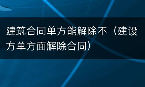 建筑合同单方能解除不（建设方单方面解除合同）