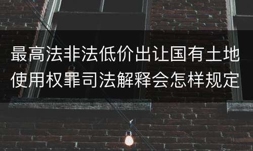 最高法非法低价出让国有土地使用权罪司法解释会怎样规定