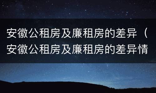 安徽公租房及廉租房的差异（安徽公租房及廉租房的差异情况）