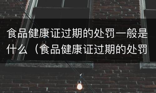 食品健康证过期的处罚一般是什么（食品健康证过期的处罚一般是什么意思）