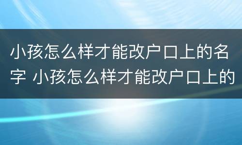 小孩怎么样才能改户口上的名字 小孩怎么样才能改户口上的名字和姓名