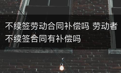 不续签劳动合同补偿吗 劳动者不续签合同有补偿吗