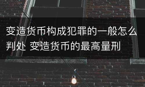 变造货币构成犯罪的一般怎么判处 变造货币的最高量刑