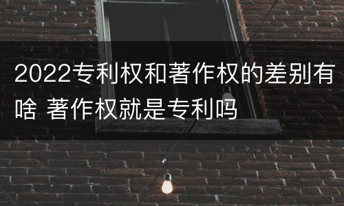 2022专利权和著作权的差别有啥 著作权就是专利吗